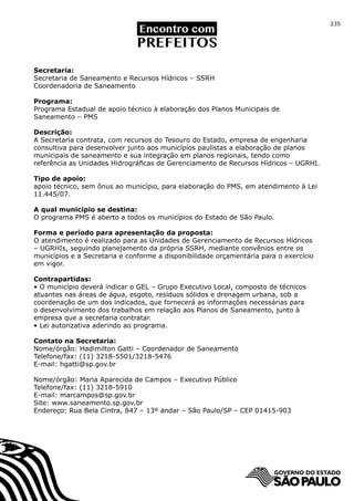 235




Secretaria:
Secretaria de Saneamento e Recursos Hídricos – SSRH
Coordenadoria de Saneamento

Programa:
Programa Estadual de apoio técnico à elaboração dos Planos Municipais de
Saneamento – PMS

Descrição:
A Secretaria contrata, com recursos do Tesouro do Estado, empresa de engenharia
consultiva para desenvolver junto aos municípios paulistas a elaboração de planos
municipais de saneamento e sua integração em planos regionais, tendo como
referência as Unidades Hidrográficas de Gerenciamento de Recursos Hídricos – UGRHI.

Tipo de apoio:
apoio técnico, sem ônus ao município, para elaboração do PMS, em atendimento à Lei
11.445/07.

A qual município se destina:
O programa PMS é aberto a todos os municípios do Estado de São Paulo.

Forma e período para apresentação da proposta:
O atendimento é realizado para as Unidades de Gerenciamento de Recursos Hídricos
– UGRHIs, seguindo planejamento da própria SSRH, mediante convênios entre os
municípios e a Secretaria e conforme a disponibilidade orçamentária para o exercício
em vigor.

Contrapartidas:
• O município deverá indicar o GEL – Grupo Executivo Local, composto de técnicos
atuantes nas áreas de água, esgoto, resíduos sólidos e drenagem urbana, sob a
coordenação de um dos indicados, que fornecerá as informações necessárias para
o desenvolvimento dos trabalhos em relação aos Planos de Saneamento, junto à
empresa que a secretaria contratar.
• Lei autorizativa aderindo ao programa.

Contato na Secretaria:
Nome/órgão: Hadimilton Gatti – Coordenador de Saneamento
Telefone/fax: (11) 3218-5501/3218-5476
E-mail: hgatti@sp.gov.br

Nome/órgão: Maria Aparecida de Campos – Executivo Público
Telefone/fax: (11) 3218-5910
E-mail: marcampos@sp.gov.br
Site: www.saneamento.sp.gov.br
Endereço: Rua Bela Cintra, 847 – 13º andar – São Paulo/SP – CEP 01415-903
 