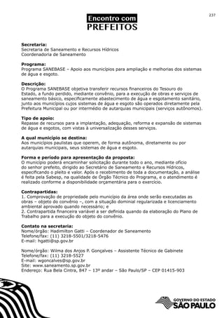 237




Secretaria:
Secretaria de Saneamento e Recursos Hídricos
Coordenadoria de Saneamento

Programa:
Programa SANEBASE – Apoio aos municípios para ampliação e melhorias dos sistemas
de água e esgoto.

Descrição:
O Programa SANEBASE objetiva transferir recursos financeiros do Tesouro do
Estado, a fundo perdido, mediante convênio, para a execução de obras e serviços de
saneamento básico, especificamente abastecimento de água e esgotamento sanitário,
junto aos municípios cujos sistemas de água e esgoto são operados diretamente pela
Prefeitura Municipal ou por intermédio de autarquias municipais (serviços autônomos).

Tipo de apoio:
Repasse de recursos para a implantação, adequação, reforma e expansão de sistemas
de água e esgotos, com vistas à universalização desses serviços.

A qual município se destina:
Aos municípios paulistas que operem, de forma autônoma, diretamente ou por
autarquias municipais, seus sistemas de água e esgoto.

Forma e período para apresentação da proposta:
O município poderá encaminhar solicitação durante todo o ano, mediante ofício
do senhor prefeito, dirigido ao Secretário de Saneamento e Recursos Hídricos,
especificando o pleito e valor. Após o recebimento de toda a documentação, a análise
é feita pela Sabesp, na qualidade de Órgão Técnico do Programa, e o atendimento é
realizado conforme a disponibilidade orçamentária para o exercício.

Contrapartidas:
1. Comprovação de propriedade pelo município da área onde serão executadas as
obras – objeto do convênio –, com a situação dominial regularizada e licenciamento
ambiental aprovado quando necessário; e
2. Contrapartida financeira variável a ser definida quando da elaboração do Plano de
Trabalho para a execução do objeto do convênio.

Contato na secretaria:
Nome/órgão: Hadimilton Gatti – Coordenador de Saneamento
Telefone/fax: (11) 3218-5501/3218-5476
E-mail: hgatti@sp.gov.br

Nome/órgão: Wilma dos Anjos P. Gonçalves – Assistente Técnico de Gabinete
Telefone/fax: (11) 3218-5527
E-mail: wgoncalves@sp.gov.br
Site: www.saneamento.sp.gov.br
Endereço: Rua Bela Cintra, 847 – 13º andar – São Paulo/SP – CEP 01415-903
 