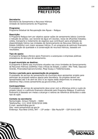 239




Secretaria:
Secretaria de Saneamento e Recursos Hídricos
Unidade de Gerenciamento de Programas

Programa:
Programa Estadual de Recuperação das Águas – Reágua

Descrição:
O Programa Reágua tem por objetivo apoiar ações de saneamento básico (controle
e redução de perdas; uso racional da água em escolas; reúso de efluentes tratados;
coleta, transporte e tratamento de esgotos) que contribuam para ampliação da
disponibilidade hídrica nas Unidades de Gerenciamento de Recursos Hídricos do
Estado (UGRHIs) com maior escassez hídrica. É um programa de estímulo financeiro
à recuperação da qualidade e à conservação de recursos hídricos, baseado em
resultados.

Tipo de apoio:
O programa Reágua oferece apoio financeiro a autarquias e empresas públicas
prestadoras de serviços de saneamento.

A qual município se destina:
O programa é aberto aos municípios situados nas cinco Unidades de Gerenciamento
de Recursos Hídricos (UGRHIs) mais críticas do Estado, a saber: Alto Tietê, Sapucaí/
Grande, Piracicaba/Capivari/Jundiaí, Mogi-Guaçu e Tietê/Sorocaba.

Forma e período para apresentação da proposta:
O prestador de serviço de saneamento do município deve apresentar projeto para
participar de processo seletivo aberto pela Secretaria. Os projetos devem ser
apresentados até 5 de abril de 2013 e as regras estão disponíveis no endereço
eletrônico http://www.saneamento.sp.gov.br/crbst_6.htm.

Contrapartidas:
O prestador de serviço de saneamento deve arcar com a diferença entre o custo do
projeto (obra) e o estímulo financeiro oferecido pelo Programa Reágua. O estímulo
financeiro é baseado em metas a alcançar e valores de referência atribuídos a cada
tipo de ação.

Contato na secretaria:
Nome/órgão: Amauri Pollachi – SSRH
Telefone/fax: (11) 3218 5530/3218-5486
E-mail: apollachi@sp.gov.br
Site: www.saneamento.sp.gov.br
Endereço: Rua Bela Cintra, 847 – 13º andar – São Paulo/SP – CEP 01415-903
 