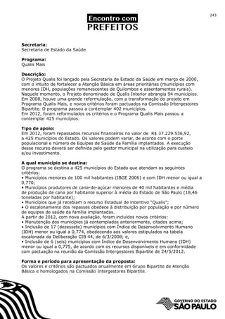 243




Secretaria:
Secretaria de Estado da Saúde

Programa:
Qualis Mais

Descrição:
O Projeto Qualis foi lançado pela Secretaria de Estado da Saúde em março de 2000,
com o intuito de fortalecer a Atenção Básica em áreas prioritárias (municípios com
menores IDH, populações remanescentes de Quilombos e assentamentos rurais).
Naquele momento, o Projeto denominado de Qualis Interior abrangia 94 municípios.
Em 2008, houve uma grande reformulação, com a transformação do projeto em
Programa Qualis Mais, e novos critérios foram pactuados na Comissão Intergestores
Bipartite. O programa passou a contemplar 402 municípios.
Em 2012, foram reformulados os critérios e o Programa Qualis Mais passou a
contemplar 425 municípios.

Tipo de apoio:
Em 2012, foram repassados recursos financeiros no valor de R$ 37.229.536,92,
a 425 municípios do Estado. Os valores podem variar, de acordo com o porte
populacional e número de Equipes de Saúde da Família implantados. A execução
desse recurso deverá ser definida pelo gestor municipal na utilização para custeio
e/ou investimento.

A qual município se destina:
O programa se destina a 425 municípios do Estado que atendam os seguintes
critérios:
• Municípios menores de 100 mil habitantes (IBGE 2006) e com IDH menor ou igual a
0,770;
• Municípios produtores de cana-de-açúcar menores de 40 mil habitantes e média
de produção de cana por habitante superior à média do Estado de São Paulo (18,46
toneladas por habitante);
• Municípios que já recebiam o recurso Estadual de incentivo “Qualis”;
• O escalonamento dos repasses obedece à distribuição por população e por número
de equipes de saúde da família implantadas.
A partir de 2012, com nova avaliação, foram incluídos novos critérios:
• Manutenção dos municípios já contemplados anteriormente, citados acima;
• Inclusão de 17 (dezessete) municípios com Índice de Desenvolvimento Humano
(IDH) menor ou igual a 0,774, obedecendo aos valores estipulados na tabela
escalonada da Deliberação CIB 44, de 6/3/2008; e,
• Inclusão de 6 (seis) municípios com Índice de Desenvolvimento Humano (IDH)
menor ou igual a 0,775, de acordo com os recursos disponíveis e em conformidade
com pactuação na reunião da Comissão Intergestores Bipartite de 24/5/2012.

Forma e período para apresentação da proposta:
Os valores e critérios são pactuados anualmente em Grupo Bipartite de Atenção
Básica e homologados na Comissão Intergestores Bipartite.
 