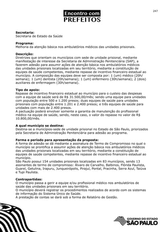 247




Secretaria:
Secretaria de Estado da Saúde

Programa:
Melhoria da atenção básica nos ambulatórios médicos das unidades prisionais.

Descrição:
Diretrizes que orientam os municípios com sede de unidade prisional, mediante
manifestação de interesse da Secretaria de Administração Penitenciária (SAP), a
fazerem adesão para assumir ações de atenção básica nos ambulatórios médicos
das unidades prisionais localizadas em seu território, mediante a constituição de
equipes de saúde competentes, mediante repasse de incentivo financeiro estadual ao
município. A composição das equipes deve ser composta por: 1 (um) médico (20h/
semana); 1 (um) dentista (20h/semana); 1 (um) enfermeiro (30h/semana); 2 (dois)
auxiliares de enfermagem (30h/semana).

Tipo de apoio:
Repasse de incentivo financeiro estadual ao município para o custeio das despesas
com a equipe de saúde será de R$ 31.500,00/mês; sendo uma equipe para unidades
com população entre 500 e 1.200 presos; duas equipes de saúde para unidades
prisionais com população entre 1.201 e 2.400 presos; e três equipes de saúde para
unidades com mais de 2.400 presos.
A pactuação poderá envolver somente a garantia de manutenção do profissional
médico na equipe de saúde, sendo, neste caso, o valor do repasse no valor de R$
10.800,00/mês.

A qual município se destina:
Destina-se a municípios-sede de unidade prisional no Estado de São Paulo, priorizados
pela Secretaria de Administração Penitenciária para adesão ao programa.

Forma e período para apresentação da proposta:
A forma de adesão se dá mediante a assinatura de Termo de Compromisso no qual o
município se prontifica a assumir ações de atenção básica nos ambulatórios médicos
das unidades prisionais localizadas em seu território, mediante a constituição de
equipes de saúde competentes, mediante repasse de incentivo financeiro estadual ao
município.
São Paulo possui 154 unidades prisionais localizadas em 83 municípios, sendo 13
assinantes de termo de compromisso: Álvaro de Carvalho, Balbinos, Flórida Paulista,
Guareí, Getulina, Irapuru, Junqueirópolis, Pirajuí, Pontal, Pracinha, Serra Azul, Taiúva
e Tupi Paulista.

Contrapartidas:
O município passa a gerir a equipe e/ou profissional médico nos ambulatórios de
saúde das unidades prisionais em seu território.
O município deverá registrar os procedimentos realizados de acordo com os sistemas
de informação do Sistema Único de Saúde.
A prestação de contas se dará sob a forma de Relatório de Gestão.
 