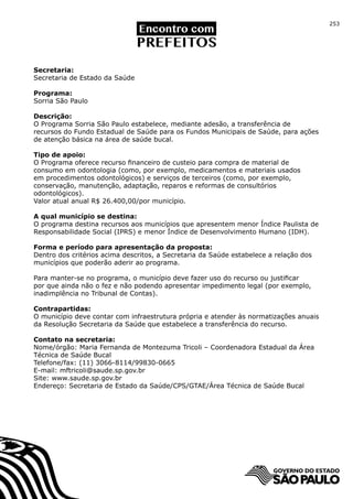 253




Secretaria:
Secretaria de Estado da Saúde

Programa:
Sorria São Paulo

Descrição:
O Programa Sorria São Paulo estabelece, mediante adesão, a transferência de
recursos do Fundo Estadual de Saúde para os Fundos Municipais de Saúde, para ações
de atenção básica na área de saúde bucal.

Tipo de apoio:
O Programa oferece recurso financeiro de custeio para compra de material de
consumo em odontologia (como, por exemplo, medicamentos e materiais usados
em procedimentos odontológicos) e serviços de terceiros (como, por exemplo,
conservação, manutenção, adaptação, reparos e reformas de consultórios
odontológicos).
Valor atual anual R$ 26.400,00/por município.

A qual município se destina:
O programa destina recursos aos municípios que apresentem menor Índice Paulista de
Responsabilidade Social (IPRS) e menor Índice de Desenvolvimento Humano (IDH).

Forma e período para apresentação da proposta:
Dentro dos critérios acima descritos, a Secretaria da Saúde estabelece a relação dos
municípios que poderão aderir ao programa.

Para manter-se no programa, o município deve fazer uso do recurso ou justificar
por que ainda não o fez e não podendo apresentar impedimento legal (por exemplo,
inadimplência no Tribunal de Contas).

Contrapartidas:
O município deve contar com infraestrutura própria e atender às normatizações anuais
da Resolução Secretaria da Saúde que estabelece a transferência do recurso.

Contato na secretaria:
Nome/órgão: Maria Fernanda de Montezuma Tricoli – Coordenadora Estadual da Área
Técnica de Saúde Bucal
Telefone/fax: (11) 3066-8114/99830-0665
E-mail: mftricoli@saude.sp.gov.br
Site: www.saude.sp.gov.br
Endereço: Secretaria de Estado da Saúde/CPS/GTAE/Área Técnica de Saúde Bucal
 