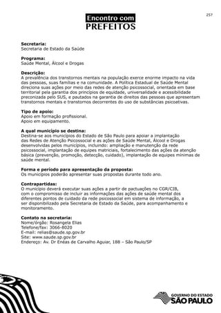 257




Secretaria:
Secretaria de Estado da Saúde

Programa:
Saúde Mental, Álcool e Drogas

Descrição:
A prevalência dos transtornos mentais na população exerce enorme impacto na vida
das pessoas, suas famílias e na comunidade. A Política Estadual de Saúde Mental
direciona suas ações por meio das redes de atenção psicossocial, orientada em base
territorial pela garantia dos princípios de equidade, universalidade e acessibilidade
preconizada pelo SUS, e pautados na garantia de direitos das pessoas que apresentam
transtornos mentais e transtornos decorrentes do uso de substâncias psicoativas.

Tipo de apoio:
Apoio em formação profissional.
Apoio em equipamento.

A qual município se destina:
Destina-se aos municípios do Estado de São Paulo para apoiar a implantação
das Redes de Atenção Psicossocial e as ações de Saúde Mental, Álcool e Drogas
desenvolvidas pelos municípios, incluindo: ampliação e manutenção da rede
psicossocial, implantação de equipes matriciais, fortalecimento das ações da atenção
básica (prevenção, promoção, detecção, cuidado), implantação de equipes mínimas de
saúde mental.

Forma e período para apresentação da proposta:
Os municípios poderão apresentar suas propostas durante todo ano.

Contrapartidas:
O município deverá executar suas ações a partir de pactuações no CGR/CIB,
com o compromisso de incluir as informações das ações de saúde mental dos
diferentes pontos de cuidado da rede psicossocial em sistema de informação, a
ser disponibilizado pela Secretaria de Estado da Saúde, para acompanhamento e
monitoramento.

Contato na secretaria:
Nome/órgão: Rosangela Elias
Telefone/fax: 3066-8020
E-mail: relias@saude.sp.gov.br
Site: www.saude.sp.gov.br
Endereço: Av. Dr Enéas de Carvalho Aguiar, 188 – São Paulo/SP
 