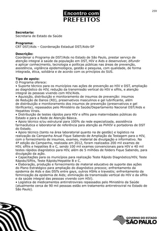 259




Secretaria:
Secretaria de Estado da Saúde

Programa:
CRT DST/Aids – Coordenação Estadual DST/Aids-SP

Descrição:
Coordenar o Programa de DST/Aids no Estado de São Paulo, prestar serviço de
atenção integral à saúde da população em DST, HIV e Aids e desenvolver, difundir
e aplicar conhecimento, tecnologia e políticas públicas nas áreas de prevenção,
assistência, vigilância epidemiológica, gestão e pesquisa, com qualidade, de forma
integrada, ética, solidária e de acordo com os princípios do SUS.

Tipo de apoio:
O Programa oferece:
• Suporte técnico para os municípios nas ações de prevenção ao HIV e DST, ampliação
ao diagnóstico do HIV, redução da transmissão vertical do HIV e sífilis, e atenção
integral às pessoas vivendo com HIV/Aids.
• Aquisição, distribuição e monitoramento de insumos de prevenção: insumos
de Redução de Danos (RD), preservativos masculinos e gel lubrificante, além
de distribuição e monitoramento dos insumos de prevenção (preservativos e gel
librificante), repassados pelo Ministério da Saúde/Departamento Nacional DST/Aids e
Hepatites Virais.
• Distribuição de testes rápidos para HIV e sífilis para maternidades públicas do
Estado e para a Rede de Atenção Básica.
• Apoio técnico e/ou estrutural para 100% da rede especializada, assistência
farmacêutica e laboratorial de referência para atenção as PVHIV e portadores de DST
do Estado.
• Apoio técnico (tanto na área laboratorial quanto na de gestão) e logístico na
realização da Campanha Anual Fique Sabendo de Ampliação da Testagem para o HIV,
com o fornecimento de insumos, exames, material de divulgação e informativo. Na
4ª edição da Campanha, realizada em 2012, foram realizados 200 mil exames de
HIV, sífilis e hepatites B e C, sendo 100 mil exames convencionais para HIV e 40 mil
testes rápidos diagnóstico para HIV, além de 5 milhões de folders Fique Sabendo, para
divulgação da ação.
• Capacitações para os municípios para realização Teste Rápido Diagnóstico/HIV, Teste
Rápido/Sífilis, Teste Rápido/Hepatite B e C.
• Elaboração, produção e fornecimento de material educativo de suporte das ações
do Plano Estratégico para ampliação do diagnóstico precoce; enfrentamento da
epidemia de Aids e das DSTs entre gays, outros HSHs e travestis; enfrentamento da
feminização da epidemia de Aids; eliminação da transmissão vertical do HIV e da sífilis
e da saúde integral das pessoas vivendo com HIV).
• Logística de medicamentos antirretrovirais repassados pelo Ministério da Saúde
(atualmente cerca de 90 mil pessoas estão em tratamento antirretroviral no Estado de
São Paulo).
 