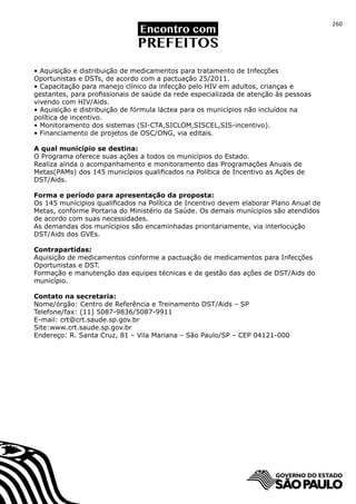 260




• Aquisição e distribuição de medicamentos para tratamento de Infecções
Oportunistas e DSTs, de acordo com a pactuação 25/2011.
• Capacitação para manejo clínico da infecção pelo HIV em adultos, crianças e
gestantes, para profissionais de saúde da rede especializada de atenção às pessoas
vivendo com HIV/Aids.
• Aquisição e distribuição de fórmula láctea para os municípios não incluídos na
política de incentivo.
• Monitoramento dos sistemas (SI-CTA,SICLOM,SISCEL,SIS-incentivo).
• Financiamento de projetos de OSC/ONG, via editais.

A qual município se destina:
O Programa oferece suas ações a todos os municípios do Estado.
Realiza ainda o acompanhamento e monitoramento das Programações Anuais de
Metas(PAMs) dos 145 municípios qualificados na Política de Incentivo as Ações de
DST/Aids.

Forma e período para apresentação da proposta:
Os 145 munícipios qualificados na Política de Incentivo devem elaborar Plano Anual de
Metas, conforme Portaria do Ministério da Saúde. Os demais munícipios são atendidos
de acordo com suas necessidades.
As demandas dos munícipios são encaminhadas prioritariamente, via interlocução
DST/Aids dos GVEs.

Contrapartidas:
Aquisição de medicamentos conforme a pactuação de medicamentos para Infecções
Oportunistas e DST.
Formação e manutenção das equipes técnicas e de gestão das ações de DST/Aids do
município.

Contato na secretaria:
Nome/órgão: Centro de Referência e Treinamento DST/Aids – SP
Telefone/fax: (11) 5087-9836/5087-9911
E-mail: crt@crt.saude.sp.gov.br
Site:www.crt.saude.sp.gov.br
Endereço: R. Santa Cruz, 81 – Vila Mariana – São Paulo/SP – CEP 04121-000
 