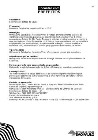 265




Secretaria:
Secretaria de Estado da Saúde

Programa:
Programa Estadual de Hepatites Virais – PEHV

Descrição:
O Programa Estadual de Hepatites Virais é voltado primordialmente às ações de
vigilância epidemiológica, prevenção e assistência das hepatites virais B e C na
população do Estado de São Paulo. Tem como objetivo principal organizar e manter a
rede em todos os níveis de atenção, contribuindo para a redução da morbimortalidade
da população por esses agravos, em permanente interação com instituições e a
sociedade civil, em consonância com os princípios do Sistema Único de Saúde.

Tipo de apoio:
O Programa Estadual de Hepatites Virais oferece apoio técnico aos municípios.

A qual município se destina:
O Programa Estadual de Hepatites virais abrange todos os municípios do Estado de
São Paulo.

Forma e período para apresentação da proposta:
Elaboração anual do Programação de Ações e Metas pelos municípios prioritários.

Contrapartidas:
Ter rede de atenção à saúde para realizar as ações de vigilância epidemiológica,
prevenção e assistência às hepatites virais B e C e referência laboratorial para os
marcadores de triagem.

Contato na secretaria:
Nome/órgão: Dra. Claudia Afonso Binelli – Programa Estadual de Hepatites Virais
Centro de Vigilância Epidemiológica
Nome/órgão: Prof. Alexandre Vranjac – Coordenadoria de Controle de Doenças -
Secretaria de Estado da Saúde – SP
Telefone/fax: (11) 3066-8754/8755/8197
E-mail: dvhepa@saude.sp.gov.br
Site: www.cve.saude.sp.gov.br
Endereço: Av. Dr. Arnaldo – 351 – 6º andar – sala 606 – São Paulo/SP – CEP 01246-000
 