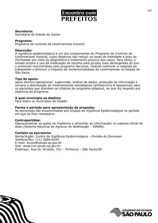 267




Secretaria:
Secretaria de Estado da Saúde

Programa:
Programa de controle da Leishmaniose Visceral

Descrição:
A vigilância epidemiológica é um dos componentes do Programa de Controle da
Leishmaniose Visceral, cujos objetivos são reduzir as taxas de letalidade e grau de
morbidade por meio do diagnóstico e tratamento precoce dos casos. Para tanto, o
estado amplia o uso da medicação de escolha para grupos mais abrangentes do que
o protocolo recomendado pelo programa Nacional, visando melhorar a resposta ao
tratamento e diminuir o impacto da morbimortalidade de Leishmaniose no Estado de
São Paulo.

Tipo de apoio:
apoio técnico-operacional: supervisão, análise de dados, produção de informação e
compra e distribuição de medicamentos estratégicos (anfotericina B lipossomal) para
os pacientes que atendem os critérios do programa estadual, no que diz respeito aos
objetivos do programa.

A qual município se destina:
Para todos os municípios do Estado.

Forma e período para apresentação da proposta:
As demandas são encaminhadas aos Grupos de Vigilância Epidemiológica no período
em que se fizer necessário.	

Contrapartidas:
Operacionalizar as ações de Vigilância e alimentar as informações no sistema oficial de
dado (Sistema Nacional de Agravos de Notificação – SINAN).

Contato na secretaria:
Nome/órgão: Centro de Vigilância Epidemiológica – Divisão de Zoonoses
Telefone/fax: (11) 3066-8292
E-mail: dvzoo@saude.sp.gov.br
Site: www.cve.saude.sp.gov.br
Endereço: Rua Dr. Arnaldo, 351 – Pinheiros – São Paulo/SP
 