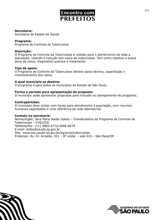 271




Secretaria:
Secretaria de Estado da Saúde

Programa:
Programa de Controle da Tuberculose

Descrição:
O Programa de Controle da Tuberculose é voltado para o atendimento de toda a
população, visando à redução dos casos de tuberculose. Tem como objetivo a busca
ativa de casos, diagnóstico precoce e tratamento.

Tipo de apoio:
O Programa de Controle da Tuberculose oferece apoio técnico, capacitação e
monitoramento dos casos.

A qual município se destina:
O programa é para todos os municípios do Estado de São Paulo.

Forma e período para apresentação da proposta:
O município pode apresentar propostas para inclusão no planejamento do programa.

Contrapartidas:
O município deve contar com locais para atendimento à população, com recursos
humanos capacitados e uma referência de rede laboratorial.

Contato na secretaria:
Nome/órgão: Vera Maria Neder Galesi – Coordenadora do Programa de Controle de
Tuberculose – CVE/CCD
Telefone/fax: (11) 3082-2772/3066-8674
E-mail: dvtbc@saude.sp.gov.br
Site: www.cve.saude.sp.gov.br/agravos/tuberculose
Endereço: Av. Dr. Arnaldo, 351 – 6º andar – sala 615 – São Paulo/SP
 