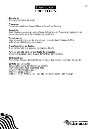273




Secretaria:
Secretaria de Estado da Saúde

Programa:
Programa de Vigilância Epidemiológica e Controle do Tracoma

Descrição:
As atividades de vigilância epidemiológica do Programa do Tracoma são busca ativa de
casos, tratamento, controle de casos e comunicantes.

Tipo de apoio:
Apoio técnico, treinamento de pessoal para realização das atividades de VE e
materiais de educação em saúde ocular.

A qual município se destina:
O programa é aberto a qualquer município do Estado.

Forma e período para apresentação da proposta:
Encaminhar propostas pelos Grupos de Vigilância Epidemiológica.

Contrapartidas:
Profissionais de saúde para realizar as atividades do programa, insumos e transporte.

Contato na secretaria:
Nome/órgão: Centro de Oftalmologia Sanitária
Telefone/fax: (11) 3066-8153/3066-8120
E-mail: dvoftal@saude.sp.gov.br
Site: www.saude.sp.gov.br
Endereço: Av. Dr. Arnaldo, 351 – sala 613 – Cerqueira Cesar – São Paulo/SP
 