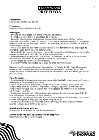 275




Secretaria:
Secretaria de Estado da Saúde

Programa:
Programa Estadual de Imunização

Descrição:
A Divisão de Imunização tem como principais atividades:
• Normatização das ações e atividades do programa;
• Controle, distribuição e avaliação de imunobiológicos do setor público (rotina,
especiais, campanhas), além de insumos – impressos, seringas, agulhas – e materiais
de campanha; avaliação e apoio técnico nas investigações de notificações de eventos
adversos pós-vacinais;
• Avaliação e conduta nas notificações de alteração de temperatura de exposição de
imunobiológicos distribuídos no setor público;
• Capacitação de recursos humanos – com a formação de multiplicadores, imprimindo
caráter homogêneo à execução das ações programáticas;
• Assessoria técnica a regionais, municípios, profissionais de saúde e universidades
nos assuntos referentes ao Programa Estadual de Imunização;
• Coordenação de sistemas de informações;
• Desenvolvimento de projetos e pesquisa na área de imunizações.

Os aspectos técnico-científicos das imunizações no Estado de São Paulo têm o apoio
relevante da Comissão Permanente de Assessoramento em Imunizações – CPAI,
criada em 1987, consolidada no âmbito da Secretaria de Saúde pela Resolução SS-56
de 23/5/2006.

Tipo de apoio:
• Assessoria técnica aos municípios, por intermédio dos GVEs em assuntos referentes
ao Programa Estadual de Imunização.
• Distribuição e avaliação de imunobiológicos do setor público (rotina, especiais,
campanhas), além de insumos – impressos, seringas, agulhas – e materiais de
campanha; avaliação e apoio técnico nas investigações de notificações de eventos
adversos pós-vacinais;
• Avaliação e conduta nas notificações de alteração de temperatura de exposição de
imunobiológicos distribuídos no setor público;
• Capacitação de recursos humanos – com a formação de multiplicadores, imprimindo
caráter homogêneo à execução das ações programáticas;
• Aquisição e distribuição de vacinas contra varicela, para situações específicas
quando indicado para controle de surtos.

A qual município se destina:
O programa é para todos os municípios do Estado.

Forma e período para apresentação da proposta:
Mediante demanda e/ou solicitação.
 