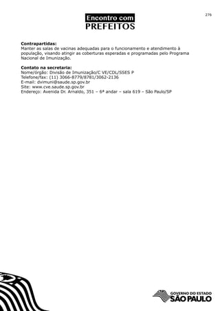 276




Contrapartidas:
Manter as salas de vacinas adequadas para o funcionamento e atendimento à
população, visando atingir as coberturas esperadas e programadas pelo Programa
Nacional de Imunização.

Contato na secretaria:
Nome/órgão: Divisão de Imunização/C VE/CDL/SSES P
Telefone/fax: (11) 3066-8779/8781/3062-2136
E-mail: dvimuni@saude.sp.gov.br
Site: www.cve.saude.sp.gov.br
Endereço: Avenida Dr. Arnaldo, 351 – 6ª andar – sala 619 – São Paulo/SP
 