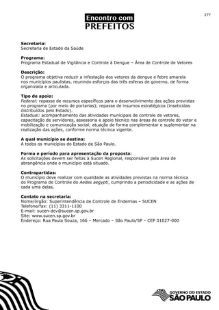 277




Secretaria:
Secretaria de Estado da Saúde

Programa:
Programa Estadual de Vigilância e Controle à Dengue – Área de Controle de Vetores

Descrição:
O programa objetiva reduzir a infestação dos vetores da dengue e febre amarela
nos municípios paulistas, reunindo esforços das três esferas de governo, de forma
organizada e articulada.

Tipo de apoio:
Federal: repasse de recursos específicos para o desenvolvimento das ações previstas
no programa (por meio de portarias); repasse de insumos estratégicos (inseticidas
distribuídos pelo Estado).
Estadual: acompanhamento das atividades municipais de controle de vetores,
capacitação de servidores, assessoria e apoio técnico nas áreas de controle do vetor e
mobilização e comunicação social; atuação de forma complementar e suplementar na
realização das ações, conforme norma técnica vigente.

A qual município se destina:
A todos os municípios do Estado de São Paulo.

Forma e período para apresentação da proposta:
As solicitações devem ser feitas à Sucen Regional, responsável pela área de
abrangência onde o município está situado.

Contrapartidas:
O município deve realizar com qualidade as atividades previstas na norma técnica
do Programa de Controle do Aedes aegypti, cumprindo a periodicidade e as ações de
cada uma delas.

Contato na secretaria:
Nome/órgão: Superintendência de Controle de Endemias – SUCEN
Telefone/fax: (11) 3311-1100
E-mail: sucen-dcv@sucen.sp.gov.br
Site: www.sucen.sp.gov.br
Endereço: Rua Paula Souza, 166 – Mercado – São Paulo/SP – CEP 01027-000
 