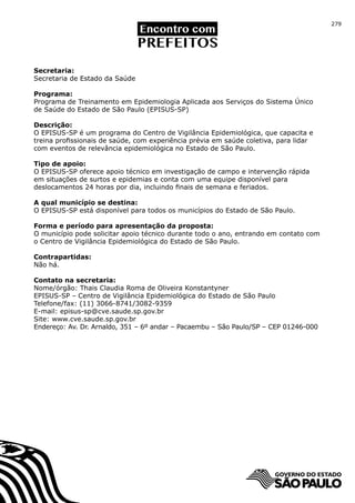 279




Secretaria:
Secretaria de Estado da Saúde

Programa:
Programa de Treinamento em Epidemiologia Aplicada aos Serviços do Sistema Único
de Saúde do Estado de São Paulo (EPISUS-SP)

Descrição:
O EPISUS-SP é um programa do Centro de Vigilância Epidemiológica, que capacita e
treina profissionais de saúde, com experiência prévia em saúde coletiva, para lidar
com eventos de relevância epidemiológica no Estado de São Paulo.

Tipo de apoio:
O EPISUS-SP oferece apoio técnico em investigação de campo e intervenção rápida
em situações de surtos e epidemias e conta com uma equipe disponível para
deslocamentos 24 horas por dia, incluindo finais de semana e feriados.

A qual município se destina:
O EPISUS-SP está disponível para todos os municípios do Estado de São Paulo.

Forma e período para apresentação da proposta:
O município pode solicitar apoio técnico durante todo o ano, entrando em contato com
o Centro de Vigilância Epidemiológica do Estado de São Paulo.

Contrapartidas:
Não há.

Contato na secretaria:
Nome/órgão: Thais Claudia Roma de Oliveira Konstantyner
EPISUS-SP – Centro de Vigilância Epidemiológica do Estado de São Paulo
Telefone/fax: (11) 3066-8741/3082-9359
E-mail: episus-sp@cve.saude.sp.gov.br
Site: www.cve.saude.sp.gov.br
Endereço: Av. Dr. Arnaldo, 351 – 6º andar – Pacaembu – São Paulo/SP – CEP 01246-000
 