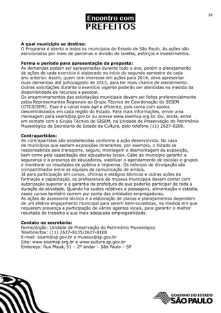 28




A qual município se destina:
O Programa é aberto a todos os municípios do Estado de São Paulo. As ações são
estruturadas por meio de parcerias e divisão de tarefas, esforços e investimentos.

Forma e período para apresentação da proposta:
As demandas podem ser apresentadas durante todo o ano, porém o planejamento
de ações de cada exercício é elaborado no início do segundo semestre de cada
ano anterior. Assim, quem tem interesse em ações para 2014, deve apresentar
duas demandas até julho/agosto de 2013, para ter mais chance de atendimento.
Outras solicitações durante o exercício vigente poderão ser atendidas na medida da
disponibilidade de recursos e pessoal.
Os encaminhamentos das solicitações municipais devem ser feitos preferencialmente
pelos Representantes Regionais ao Grupo Técnico de Coordenação do SISEM
(GTCSISEM). Esse é o canal mais ágil e eficiente, pois conta com apoios
descentralizados em cada região do Estado. Para mais informações, envie uma
mensagem para sisem@sp.gov.br ou acesse www.sisemsp.org.br. Ou, ainda, entre
em contato com o Grupo Técnico do SISEM, na Unidade de Preservação do Patrimônio
Museológico da Secretaria de Estado da Cultura, pelo telefone (11) 2627-8208.

Contrapartidas:
As contrapartidas são estabelecidas conforme a ação desenvolvida. No caso
de municípios que sediam exposições itinerantes, por exemplo, o Estado se
responsabiliza pelo transporte, seguro, montagem e desmontagem da exposição,
bem como pela capacitação dos educadores locais. Cabe ao município garantir a
segurança e a presença de educadores, viabilizar o agendamento de escolas e grupos
e monitorar os resultados de público e imprensa. Os esforços de divulgação são
compartilhados entre as equipes de comunicação de ambos.
Já para participação em cursos, oficinas e estágios técnicos e outras ações de
formação e capacitação, os profissionais de museus municipais devem contar com
autorização superior e a garantia da prefeitura de que poderão participar de toda a
duração da atividade. Quando há custos relativos a passagens, alimentação e estadia,
esses cursos também correm por conta das entidades empregadoras.
As ações de assessoria técnica e a elaboração de planos e planejamentos dependem
de um efetivo engajamento municipal para serem bem-sucedidas, na medida em que
requerem presença e participação de vários agentes locais, para garantir o melhor
resultado do trabalho e sua mais adequada empregabilidade.

Contato na secretaria:
Nome/órgão: Unidade de Preservação do Patrimônio Museológico
Telefone/fax: (11) 2627-8135/2627-8108
E-mail: sisem@sp.gov.br e museus@sp.gov.br
Site: www.sisemsp.org.br e www.cultura.sp.gov.br
Endereço: Rua Mauá, 51 – 2º andar – São Paulo – SP
 