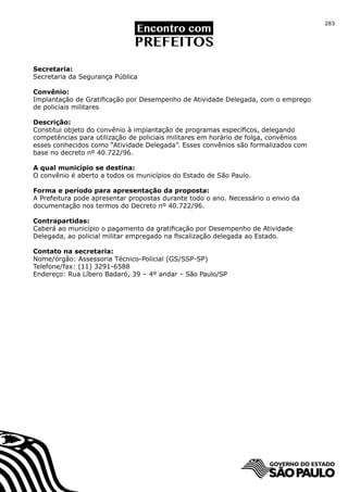 283




Secretaria:
Secretaria da Segurança Pública

Convênio:
Implantação de Gratificação por Desempenho de Atividade Delegada, com o emprego
de policiais militares

Descrição:
Constitui objeto do convênio à implantação de programas específicos, delegando
competências para utilização de policiais militares em horário de folga, convênios
esses conhecidos como “Atividade Delegada”. Esses convênios são formalizados com
base no decreto nº 40.722/96.

A qual município se destina:
O convênio é aberto a todos os municípios do Estado de São Paulo.

Forma e período para apresentação da proposta:
A Prefeitura pode apresentar propostas durante todo o ano. Necessário o envio da
documentação nos termos do Decreto nº 40.722/96.

Contrapartidas:
Caberá ao município o pagamento da gratificação por Desempenho de Atividade
Delegada, ao policial militar empregado na fiscalização delegada ao Estado.

Contato na secretaria:
Nome/órgão: Assessoria Técnico-Policial (GS/SSP-SP)
Telefone/fax: (11) 3291-6588
Endereço: Rua Líbero Badaró, 39 – 4º andar – São Paulo/SP
 