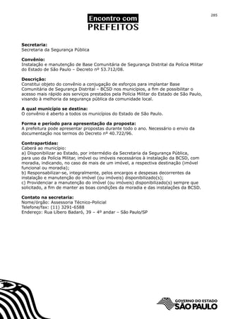 285




Secretaria:
Secretaria da Segurança Pública

Convênio:
Instalação e manutenção de Base Comunitária de Segurança Distrital da Polícia Militar
do Estado de São Paulo – Decreto nº 53.712/08.

Descrição:
Constitui objeto do convênio a conjugação de esforços para implantar Base
Comunitária de Segurança Distrital – BCSD nos municípios, a fim de possibilitar o
acesso mais rápido aos serviços prestados pela Polícia Militar do Estado de São Paulo,
visando à melhoria da segurança pública da comunidade local.

A qual município se destina:
O convênio é aberto a todos os municípios do Estado de São Paulo.

Forma e período para apresentação da proposta:
A prefeitura pode apresentar propostas durante todo o ano. Necessário o envio da
documentação nos termos do Decreto nº 40.722/96.

Contrapartidas:
Caberá ao município:
a) Disponibilizar ao Estado, por intermédio da Secretaria da Segurança Pública,
para uso da Polícia Militar, imóvel ou imóveis necessários à instalação da BCSD, com
moradia, indicando, no caso de mais de um imóvel, a respectiva destinação (imóvel
funcional ou moradia);
b) Responsabilizar-se, integralmente, pelos encargos e despesas decorrentes da
instalação e manutenção do imóvel (ou imóveis) disponibilizado(s);
c) Providenciar a manutenção do imóvel (ou imóveis) disponibilizado(s) sempre que
solicitado, a fim de manter as boas condições da moradia e das instalações da BCSD.

Contato na secretaria:
Nome/órgão: Assessoria Técnico-Policial
Telefone/fax: (11) 3291-6588
Endereço: Rua Líbero Badaró, 39 – 4º andar – São Paulo/SP
 