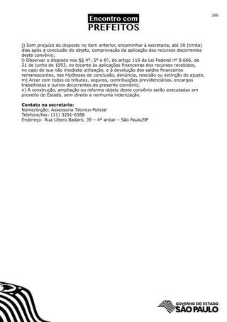 290




j) Sem prejuízo do disposto no item anterior, encaminhar à secretaria, até 30 (trinta)
dias após a conclusão do objeto, comprovação da aplicação dos recursos decorrentes
deste convênio;
l) Observar o disposto nos §§ 4º, 5º e 6º, do artigo 116 da Lei Federal nº 8.666, de
21 de junho de 1993, no tocante às aplicações financeiras dos recursos recebidos,
no caso de sua não imediata utilização, e à devolução dos saldos financeiros
remanescentes, nas hipóteses de conclusão, denúncia, rescisão ou extinção do ajuste;
m) Arcar com todos os tributos, seguros, contribuições previdenciárias, encargos
trabalhistas e outros decorrentes do presente convênio;
n) A construção, ampliação ou reforma objeto deste convênio serão executadas em
proveito do Estado, sem direito a nenhuma indenização.

Contato na secretaria:
Nome/órgão: Assessoria Técnico-Policial
Telefone/fax: (11) 3291-6588
Endereço: Rua Líbero Badaró, 39 – 4º andar – São Paulo/SP
 