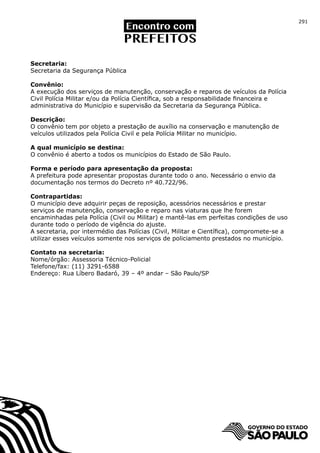 291




Secretaria:
Secretaria da Segurança Pública

Convênio:
A execução dos serviços de manutenção, conservação e reparos de veículos da Polícia
Civil Polícia Militar e/ou da Polícia Científica, sob a responsabilidade financeira e
administrativa do Município e supervisão da Secretaria da Segurança Pública.

Descrição:
O convênio tem por objeto a prestação de auxílio na conservação e manutenção de
veículos utilizados pela Polícia Civil e pela Polícia Militar no município.

A qual município se destina:
O convênio é aberto a todos os municípios do Estado de São Paulo.

Forma e período para apresentação da proposta:
A prefeitura pode apresentar propostas durante todo o ano. Necessário o envio da
documentação nos termos do Decreto nº 40.722/96.

Contrapartidas:
O município deve adquirir peças de reposição, acessórios necessários e prestar
serviços de manutenção, conservação e reparo nas viaturas que lhe forem
encaminhadas pela Polícia (Civil ou Militar) e mantê-las em perfeitas condições de uso
durante todo o período de vigência do ajuste.
A secretaria, por intermédio das Polícias (Civil, Militar e Científica), compromete-se a
utilizar esses veículos somente nos serviços de policiamento prestados no município.

Contato na secretaria:
Nome/órgão: Assessoria Técnico-Policial
Telefone/fax: (11) 3291-6588
Endereço: Rua Líbero Badaró, 39 – 4º andar – São Paulo/SP
 
