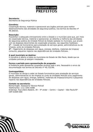 293




Secretaria:
Secretaria da Segurança Pública

Convênio:
Cooperação técnica, material e operacional aos órgãos policiais para melhor
desenvolvimento das atividades de segurança pública, nos termos do Decreto nº
48.260/03.

Descrição:
Possibilitar o adequado entrosamento entre o Estado e o município para que, por meio
de cooperação técnica, material e operacional, se obtenha a melhoria das atividades
de segurança pública da Unidade Policial do Estado sediada no município, que arcará
com as despesas decorrentes da cooperação proposta, nas seguintes hipóteses:
1º – Cessão de funcionários para prestação de serviços gerais, administrativos ou de
limpeza, junto às Unidades Policiais.
2º – Pagamento de despesas com água, energia, telefone, materiais de limpeza/
consumo, pequenos reparos nas dependências de Unidades Policiais.

A qual município se destina:
O convênio é aberto a todos os municípios do Estado de São Paulo, desde que as
unidades policiais já estejam instaladas.

Forma e período para apresentação da proposta:
A Prefeitura pode apresentar propostas durante todo o ano. Necessário o envio da
documentação nos termos do Decreto nº 40.722/96.

Contrapartidas:
O município se obriga a ceder ao Estado funcionários para prestação de serviços
gerais, administrativos ou de limpeza ou junto às Unidades Policiais e/ou pagamento
de despesas com água, energia, telefone, materiais de limpeza/consumo e pequenos
reparos nas dependências de Unidades Policiais.

Contato na secretaria:
Nome/órgão: Assessoria Técnico-Policial
Telefone/fax: (11) 3291-6588
Endereço: Rua Líbero Badaró, 39 – 4º andar – Centro – Capital – São Paulo/SP
CEP 01009-000
 