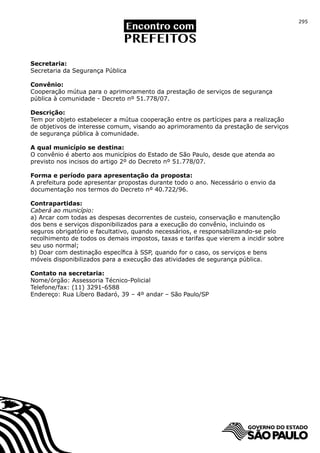 295




Secretaria:
Secretaria da Segurança Pública

Convênio:
Cooperação mútua para o aprimoramento da prestação de serviços de segurança
pública à comunidade - Decreto nº 51.778/07.

Descrição:
Tem por objeto estabelecer a mútua cooperação entre os partícipes para a realização
de objetivos de interesse comum, visando ao aprimoramento da prestação de serviços
de segurança pública à comunidade.

A qual município se destina:
O convênio é aberto aos municípios do Estado de São Paulo, desde que atenda ao
previsto nos incisos do artigo 2º do Decreto nº 51.778/07.

Forma e período para apresentação da proposta:
A prefeitura pode apresentar propostas durante todo o ano. Necessário o envio da
documentação nos termos do Decreto nº 40.722/96.

Contrapartidas:
Caberá ao município:
a) Arcar com todas as despesas decorrentes de custeio, conservação e manutenção
dos bens e serviços disponibilizados para a execução do convênio, incluindo os
seguros obrigatório e facultativo, quando necessários, e responsabilizando-se pelo
recolhimento de todos os demais impostos, taxas e tarifas que vierem a incidir sobre
seu uso normal;
b) Doar com destinação específica à SSP, quando for o caso, os serviços e bens
móveis disponibilizados para a execução das atividades de segurança pública.

Contato na secretaria:
Nome/órgão: Assessoria Técnico-Policial
Telefone/fax: (11) 3291-6588
Endereço: Rua Líbero Badaró, 39 – 4º andar – São Paulo/SP
 