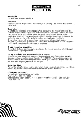 297




Secretaria:
Secretaria da Segurança Pública

Convênio:
Desenvolvimento de programas municipais para prevenção do crime e da violência –
INFOCRIM

Descrição:
O Estado disponibilizará a visualização única e exclusiva dos mapas temáticos do
Sistema INFOCRIM da SSP, visando à identificação das principais áreas de interesse
para realização de programas e ações, de cunho socioculturais, educacionais,
esportivos, de lazer e relativos a outras políticas públicas preventivas do crime e da
violência, a serem oferecidos gratuitamente à população pelo município.
O município promoverá, anualmente, o planejamento e implantação desses
programas, inclusive no que se refere à infraestrutura adequada à criação e expansão
dos projetos de prevenção do crime e da violência.

A qual município se destina:
O convênio é aberto aos municípios constantes dos mapas temáticos adquiridos pela
Secretaria da Segurança Pública.

Forma e período para apresentação da proposta:
A prefeitura pode apresentar propostas durante todo o ano. É necessário o envio
da documentação nos termos do Decreto nº 40.722/96, infraestrutura, programas
e equipamentos de informática para acesso aos Mapas Temáticos do INFOCRIM da
Secretaria da Segurança Pública, via Intragov.

Contrapartidas:
Apresentar e implementar programas municipais de prevenção ao crime e à violência,
criados a partir do acesso aos mapas temáticos do INFOCRIM da SSP.

Contato na secretaria:
Nome/órgão: Assessoria Técnico-Policial
Telefone/fax: (11) 3291-6588
Endereço: Rua Líbero Badaró, 39 – 4º andar – Centro – Capital – São Paulo/SP
CEP 01009-000
 