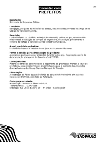 299




Secretaria:
Secretaria da Segurança Pública

Convênio:
Delegação, por parte do município ao Estado, das atividades previstas no artigo 24 do
Código de Trânsito Brasileiro.

Descrição:
Constitui objeto do convênio a delegação ao Estado, pelo Município, de atividades
relacionadas à execução de serviços de engenharia, fiscalização, policiamento e
controle de tráfego e trânsito nas vias terrestres municipais.

A qual município se destina:
O convênio é aberto a todos os municípios do Estado de São Paulo.

Forma e período para apresentação da proposta:
A prefeitura pode apresentar propostas durante todo o ano. Necessário o envio da
documentação nos termos do Decreto nº 40.722/96.

Contrapartidas:
Poderá ser atribuído pelo município o pagamento de gratificação mensal, a título de
pró-labore, aos policiais militares disponibilizados para o exercício das atividades
desenvolvidas no âmbito do Sistema Nacional de Trânsito.

Observação:
A celebração de novos ajustes depende da edição de novo decreto em razão da
elevação do DETRAN à condição de Autarquia.

Contato na secretaria:
Nome/órgão: Assessoria Técnico-Policial
Telefone/fax: (11) 3291-6588
Endereço: Rua Líbero Badaró, 39 – 4º andar – São Paulo/SP
 