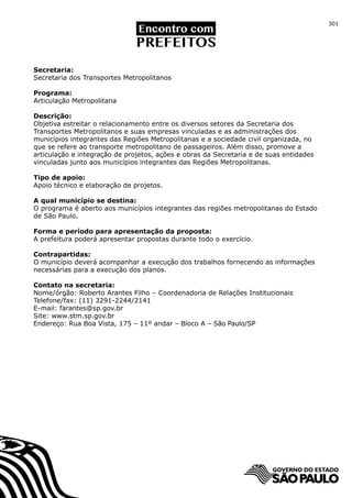 301




Secretaria:
Secretaria dos Transportes Metropolitanos

Programa:
Articulação Metropolitana

Descrição:
Objetiva estreitar o relacionamento entre os diversos setores da Secretaria dos
Transportes Metropolitanos e suas empresas vinculadas e as administrações dos
municípios integrantes das Regiões Metropolitanas e a sociedade civil organizada, no
que se refere ao transporte metropolitano de passageiros. Além disso, promove a
articulação e integração de projetos, ações e obras da Secretaria e de suas entidades
vinculadas junto aos municípios integrantes das Regiões Metropolitanas.

Tipo de apoio:
Apoio técnico e elaboração de projetos.

A qual município se destina:
O programa é aberto aos municípios integrantes das regiões metropolitanas do Estado
de São Paulo.

Forma e período para apresentação da proposta:
A prefeitura poderá apresentar propostas durante todo o exercício.

Contrapartidas:
O município deverá acompanhar a execução dos trabalhos fornecendo as informações
necessárias para a execução dos planos.

Contato na secretaria:
Nome/órgão: Roberto Arantes Filho – Coordenadoria de Relações Institucionais
Telefone/fax: (11) 3291-2244/2141
E-mail: farantes@sp.gov.br
Site: www.stm.sp.gov.br
Endereço: Rua Boa Vista, 175 – 11º andar – Bloco A – São Paulo/SP
 
