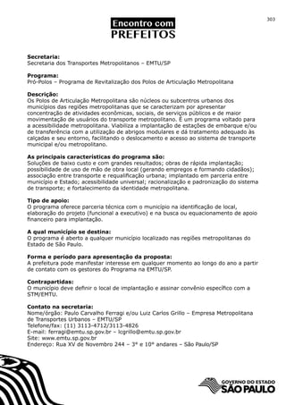 303




Secretaria:
Secretaria dos Transportes Metropolitanos – EMTU/SP

Programa:
Pró-Polos – Programa de Revitalização dos Polos de Articulação Metropolitana

Descrição:
Os Polos de Articulação Metropolitana são núcleos ou subcentros urbanos dos
municípios das regiões metropolitanas que se caracterizam por apresentar
concentração de atividades econômicas, sociais, de serviços públicos e de maior
movimentação de usuários do transporte metropolitano. É um programa voltado para
a acessibilidade metropolitana. Viabiliza a implantação de estações de embarque e/ou
de transferência com a utilização de abrigos modulares e dá tratamento adequado às
calçadas e seu entorno, facilitando o deslocamento e acesso ao sistema de transporte
municipal e/ou metropolitano.

As principais características do programa são:
Soluções de baixo custo e com grandes resultados; obras de rápida implantação;
possibilidade de uso de mão de obra local (gerando empregos e formando cidadãos);
associação entre transporte e requalificação urbana; implantado em parceria entre
município e Estado; acessibilidade universal; racionalização e padronização do sistema
de transporte; e fortalecimento da identidade metropolitana.

Tipo de apoio:
O programa oferece parceria técnica com o município na identificação de local,
elaboração do projeto (funcional a executivo) e na busca ou equacionamento de apoio
financeiro para implantação.

A qual município se destina:
O programa é aberto a qualquer município localizado nas regiões metropolitanas do
Estado de São Paulo.

Forma e período para apresentação da proposta:
A prefeitura pode manifestar interesse em qualquer momento ao longo do ano a partir
de contato com os gestores do Programa na EMTU/SP.

Contrapartidas:
O município deve definir o local de implantação e assinar convênio específico com a
STM/EMTU.

Contato na secretaria:
Nome/órgão: Paulo Carvalho Ferragi e/ou Luiz Carlos Grillo – Empresa Metropolitana
de Transportes Urbanos – EMTU/SP
Telefone/fax: (11) 3113-4712/3113-4826
E-mail: ferragi@emtu.sp.gov.br – lcgrillo@emtu.sp.gov.br
Site: www.emtu.sp.gov.br
Endereço: Rua XV de Novembro 244 – 3° e 10° andares – São Paulo/SP
 