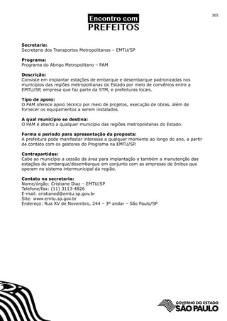 305




Secretaria:
Secretaria dos Transportes Metropolitanos – EMTU/SP

Programa:
Programa do Abrigo Metropolitano – PAM

Descrição:
Consiste em implantar estações de embarque e desembarque padronizadas nos
municípios das regiões metropolitanas do Estado por meio de convênios entre a
EMTU/SP, empresa que faz parte da STM, e prefeituras locais.

Tipo de apoio:
O PAM oferece apoio técnico por meio de projetos, execução de obras, além de
fornecer os equipamentos a serem instalados.

A qual município se destina:
O PAM é aberto a qualquer município das regiões metropolitanas do Estado.

Forma e período para apresentação da proposta:
A prefeitura pode manifestar interesse a qualquer momento ao longo do ano, a partir
de contato com os gestores do Programa na EMTU/SP.

Contrapartidas:
Cabe ao município a cessão da área para implantação e também a manutenção das
estações de embarque/desembarque em conjunto com as empresas de ônibus que
operam no sistema intermunicipal da região.

Contato na secretaria:
Nome/órgão: Cristiane Diaz – EMTU/SP
Telefone/fax: (11) 3113-4826
E-mail: cristianed@emtu.sp.gov.br
Site: www.emtu.sp.gov.br
Endereço: Rua XV de Novembro, 244 – 3º andar – São Paulo/SP
 