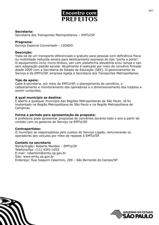 307




Secretaria:
Secretaria dos Transportes Metropolitanos – EMTU/SP

Programa:
Serviço Especial Conveniado – LIGADO

Descrição:
Trata-se de um transporte diferenciado e gratuito para pessoas com deficiência física
ou mobilidade reduzida severa para deslocamento expresso do tipo “porta a porta”.
O equipamento inclui micro-ônibus, van com plataforma elevatória e/ou rampa e van
sem adaptação padrão escolar. Atualmente é realizado por meio de convênio firmado
desde 2009 com a Secretaria de Estado da Educação (SEE). O gerenciamento do
Serviço é da EMTU/SP, empresa ligada à Secretaria dos Transportes Metropolitanos.

Tipo de apoio:
Cabe à secretaria, por meio da EMTU/SP, o planejamento do convênio, o
cadastramento e monitoramento dos operadores e o dimensionamento dos trajetos a
serem cumpridos.

A qual município se destina:
É aberto a qualquer município das Regiões Metropolitanas de São Paulo. Já foi
implantado na Região Metropolitana de São Paulo e na Região Metropolitana de
Campinas.

Forma e período para apresentação da proposta:
A prefeitura pode apresentar propostas de convênios durante todo o ano a partir de
contato com os gestores do Serviço na EMTU/SP.

Contrapartidas:
O município se responsabiliza pelo custeio do Serviço Ligado, remunerando os
operadores dos veículos por meio de repasse à EMTU/SP.

Contato na secretaria
Nome/órgão: Roberto Mendes – EMTU/SP
Telefone/fax: (11) 4341-1052
E-mail: robertom@emtu.sp.gov.br
Site: www.emtu.sp.gov.br
Endereço: Rua Joaquim Casemiro, 290 – São Bernardo do Campo/SP
 
