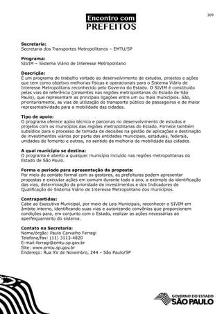 309




Secretaria:
Secretaria dos Transportes Metropolitanos – EMTU/SP

Programa:
SIVIM – Sistema Viário de Interesse Metropolitano

Descrição:
É um programa de trabalho voltado ao desenvolvimento de estudos, projetos e ações
que tem como objetivo melhorias físicas e operacionais para o Sistema Viário de
Interesse Metropolitano reconhecido pelo Governo do Estado. O SIVIM é constituído
pelas vias de referência (presentes nas regiões metropolitanas do Estado de São
Paulo), que representam as principais ligações entre um ou mais municípios. São,
prioritariamente, as vias de utilização do transporte público de passageiros e de maior
representatividade para a mobilidade das cidades.

Tipo de apoio:
O programa oferece apoio técnico e parcerias no desenvolvimento de estudos e
projetos com os municípios das regiões metropolitanas do Estado. Fornece também
subsídios para o processo de tomada de decisões na gestão de aplicações e destinação
de investimentos viários por parte das entidades municipais, estaduais, federais,
unidades de fomento e outras, no sentido da melhoria da mobilidade das cidades.

A qual município se destina:
O programa é aberto a qualquer município incluído nas regiões metropolitanas do
Estado de São Paulo.

Forma e período para apresentação da proposta:
Por meio de contato formal com os gestores, as prefeituras podem apresentar
propostas e executar ações em comum durante todo o ano, a exemplo da identificação
das vias, determinação da prioridade de investimentos e dos Indicadores de
Qualificação do Sistema Viário de Interesse Metropolitano dos municípios.

Contrapartidas:
Cabe ao Executivo Municipal, por meio de Leis Municipais, reconhecer o SIVIM em
âmbito interno, identificando suas vias e autorizando convênios que proporcionem
condições para, em conjunto com o Estado, realizar as ações necessárias ao
aperfeiçoamento do sistema.

Contato na Secretaria:
Nome/órgão: Paulo Carvalho Ferragi
Telefone/fax: (11) 3113-4820
E-mail:ferragi@emtu.sp.gov.br
Site: www.emtu.sp.gov.br
Endereço: Rua XV de Novembro, 244 – São Paulo/SP
 