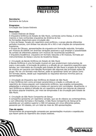 31




Secretaria:
Secretaria da Cultura

Programa:
Circulação dos Corpos Estáveis

Descrição:
1. Corpos Estáveis da Osesp
A Orquestra Sinfônica do Estado de São Paulo, conhecida como Osesp, é uma das
maiores e mais conhecidas orquestras da América do Sul.
As formações disponíveis para circulação são:
• Coro da Osesp: focado em repertório coral-sinfônico, o grupo aborda diferentes
períodos musicais, com ênfase nos séculos XX e XXI e nas criações de compositores
brasileiros.
• Grupos de Câmara: apresentações da orquestra em formação reduzida, formados
por músicos da OSESP, em diversas variações possíveis e que ampliam a possibilidade
de contato de diferentes plateias com músicos de reconhecida excelência.
• Orquestra Acadêmica: orquestra em formato reduzido a 40 músicos, formada por
instrumentistas da Osesp e alunos da Academia Osesp.

2. Circulação da Banda Sinfônica do Estado de São Paulo
A Banda Sinfônica é uma formação musical em que predominam instrumentos de
sopro e percussão. A formação de público e a difusão de um repertório específico para
bandas, por intermédio da circulação pelo Estado de São Paulo e projeto de formação
de músicos em parceria com Bandas Municipais são algumas das principais ações do
grupo. Por ter um formato mais flexível, pode se apresentar tanto em palcos como
em formato aberto, desde que respeitados os requisitos técnicos mínimos para as
apresentações.

3. Circulação da Orquestra Jazz Sinfônica do Estado de São Paulo
A Jazz Sinfônica tem como principal característica a criação e a difusão de um
repertório de música popular com tratamento sinfônico, que engloba composições,
adaptações e arranjos próprios ou criados em parceria com convidados. Atualmente, a
Jazz Sinfônica se dedica à difusão de um repertório original com leituras de clássicos
da música popular brasileira, por meio de temporadas e da circulação pelo Estado de
São Paulo.

4. Circulação da São Paulo Companhia de Dança
A companhia apresenta um repertório variado, que vai do clássico ao contemporâneo,
e com diferentes formatos e formações. A São Paulo Companhia de Dança já foi
assistida por um público superior a 300 mil pessoas em cinco diferentes países,
passando por 45 cidades, em um total de mais de 300 apresentações.

Tipo de apoio:
Fornecimento de programação composta por apresentações musicais e espetáculos
que fazem parte do repertório dos corpos estáveis.
 
