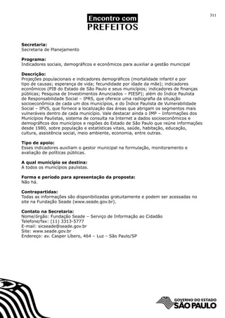 311




Secretaria:
Secretaria de Planejamento

Programa:
Indicadores sociais, demográficos e econômicos para auxiliar a gestão municipal

Descrição:
Projeções populacionais e indicadores demográficos (mortalidade infantil e por
tipo de causas; esperança de vida; fecundidade por idade da mãe); indicadores
econômicos (PIB do Estado de São Paulo e seus municípios; indicadores de finanças
públicas; Pesquisa de Investimentos Anunciados – PIESP); além do Índice Paulista
de Responsabilidade Social – IPRS, que oferece uma radiografia da situação
socioeconômica de cada um dos municípios, e do Índice Paulista de Vulnerabilidade
Social – IPVS, que fornece a localização das áreas que abrigam os segmentos mais
vulneráveis dentro de cada município. Vale destacar ainda o IMP – Informações dos
Municípios Paulistas, sistema de consulta na Internet a dados socioeconômicos e
demográficos dos municípios e regiões do Estado de São Paulo que reúne informações
desde 1980, sobre população e estatísticas vitais, saúde, habitação, educação,
cultura, assistência social, meio ambiente, economia, entre outras.

Tipo de apoio:
Esses indicadores auxiliam o gestor municipal na formulação, monitoramento e
avaliação de políticas públicas.

A qual município se destina:
A todos os municípios paulistas.

Forma e período para apresentação da proposta:
Não há.

Contrapartidas:
Todas as informações são disponibilizadas gratuitamente e podem ser acessadas no
site na Fundação Seade (www.seade.gov.br).

Contato na Secretaria:
Nome/órgão: Fundação Seade – Serviço de Informação ao Cidadão
Telefone/fax: (11) 3313-5777
E-mail: sicseade@seade.gov.br
Site: www.seade.gov.br
Endereço: av. Casper Líbero, 464 – Luz – São Paulo/SP
 