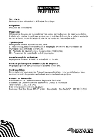313




Secretaria:
Desenvolvimento Econômico, Ciência e Tecnologia

Programa:
De Apoio as Incubadoras

Descrição:
O Programa de Apoio as Incubadoras visa apoiar as incubadoras de base tecnológica,
tradicionais, mistas, temáticas e sociais com o objetivo de fomentar e induzir a criação
de mecanismos e estrutura que sirvam de estímulos ao desenvolvimento.

Tipo de apoio:
O Programa oferece apoio financeiro para:
I - Pequenos ajustes de infraestrutura e adaptação em imóvel de propriedade do
município ou da entidade conveniada;
II - Aquisição de equipamentos, maquinários e mobiliários;
III - Programas de capacitação e de treinamento.

A qual município se destina:
O programa é aberto à todos os municípios do Estado.

Forma e período para apresentação da proposta:
Os projetos podem ser apresentados durante todo o ano.

Contrapartidas:
Deverá oferecer contrapartida financeira proporcional aos recursos solicitados, além
do cumprimento de questões voltadas à sustentabilidade do projeto.

Contato na Secretaria:
Coordenadoria de Desenvolvimento Regional e Territorial
Secretaria de Desenvolvimento Econômico, Ciência e Tecnologia
Telefone/fax: (11) 3218-5773
Site: www.desenvolvimento.sp.gov.br
Endereço: Rua Bela Cintra 847, 7º andar – Consolação – São Paulo/SP – CEP 01415-903
 