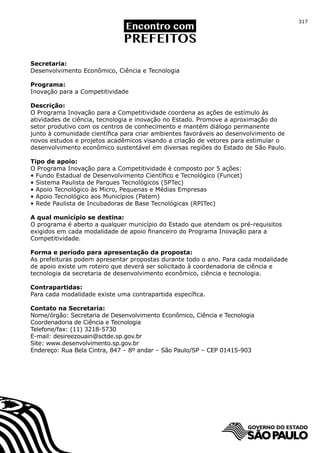 317




Secretaria:
Desenvolvimento Econômico, Ciência e Tecnologia

Programa:
Inovação para a Competitividade

Descrição:
O Programa Inovação para a Competitividade coordena as ações de estímulo às
atividades de ciência, tecnologia e inovação no Estado. Promove a aproximação do
setor produtivo com os centros de conhecimento e mantém diálogo permanente
junto à comunidade científica para criar ambientes favoráveis ao desenvolvimento de
novos estudos e projetos acadêmicos visando a criação de vetores para estimular o
desenvolvimento econômico sustentável em diversas regiões do Estado de São Paulo.

Tipo de apoio:
O Programa Inovação para a Competitividade é composto por 5 ações:
• Fundo Estadual de Desenvolvimento Científico e Tecnológico (Funcet)
• Sistema Paulista de Parques Tecnológicos (SPTec)
• Apoio Tecnológico às Micro, Pequenas e Médias Empresas
• Apoio Tecnológico aos Municípios (Patem)
• Rede Paulista de Incubadoras de Base Tecnológicas (RPITec)

A qual município se destina:
O programa é aberto a qualquer município do Estado que atendam os pré-requisitos
exigidos em cada modalidade de apoio financeiro do Programa Inovação para a
Competitividade.

Forma e período para apresentação da proposta:
As prefeituras podem apresentar propostas durante todo o ano. Para cada modalidade
de apoio existe um roteiro que deverá ser solicitado à coordenadoria de ciência e
tecnologia da secretaria de desenvolvimento econômico, ciência e tecnologia.

Contrapartidas:
Para cada modalidade existe uma contrapartida específica.

Contato na Secretaria:
Nome/órgão: Secretaria de Desenvolvimento Econômico, Ciência e Tecnologia
Coordenadoria de Ciência e Tecnologia
Telefone/fax: (11) 3218-5730
E-mail: desireezouain@sctde.sp.gov.br
Site: www.desenvolvimento.sp.gov.br
Endereço: Rua Bela Cintra, 847 – 8º andar – São Paulo/SP – CEP 01415-903
 