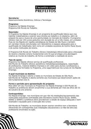 321




Secretaria:
Desenvolvimento Econômico, Ciência e Tecnologia

Programa:
Programa Via Rápida Emprego
Programa EJA Mundo do Trabalho

Descrição:
O Programa Via Rápida Emprego é um programa de qualificação básica que visa
habilitar trabalhadores a exercer seus direitos ao trabalho e à cidadania, além de
prepará-los para a busca de uma oportunidade no mercado de trabalho. O programa
oferece mais de 130 cursos gratuitos com duração de um a três meses, em unidades
fixas do Via Rápida em regiões estratégicas do Estado de São Paulo e também
em carretas móveis estruturadas com laboratórios e espaços adequados para a
qualificação do trabalhador, bem como em unidades escolares do Centro Paula Souza
e de outras instituições de ensino.

O Programa EJA Mundo do Trabalho oferece metodologia diferenciada para a Educação
de Jovens e Adultos (ensino fundamental ciclo II) que privilegia uma abordagem
relativa ao mundo do trabalho, de forma a contemplar a realidade do aluno.

Tipo de apoio:
Programa Via Rápida oferece serviço de qualificação profissional.
EJA Mundo do Trabalho oferece assistência metodológica/pedagógica, capacitação
de professores, material didático impresso e em vídeo para alunos e professores e,
para os alunos formados no Programa, uma vaga/matrícula nos cursos do Via Rápida
Emprego.

A qual município se destina:
Via Rápida Emprego é aberto a todos os municípios do Estado de São Paulo.
EJA Mundo do Trabalho é aberto somente aos municípios que desenvolvem ações de
EJA fundamental ciclo II.

Forma e período para apresentação da proposta:
Para obter em seu município os Programas Via Rápida Emprego e EJA Mundo do
Trabalho as prefeituras devem encaminhar a sua demanda por meio de ofício até 31
de outubro do ano anterior.

Contrapartidas:
Via Rápida Emprego: nos municípios em que não há instalações/equipamentos das
instituições executoras contratadas pela Secretaria (Centro Paula Souza, SENAI,
SENAC e SENAT) a prefeitura deve providenciar a cessão de espaço adequado e bem
localizado e equipado para a execução dos cursos.

EJA Mundo do Trabalho: os municípios devem assinar convênio com a Secretaria
oferecendo em contrapartida suas instalações educacionais e a mão-de-obra dos
professores envolvidos na ação.
 