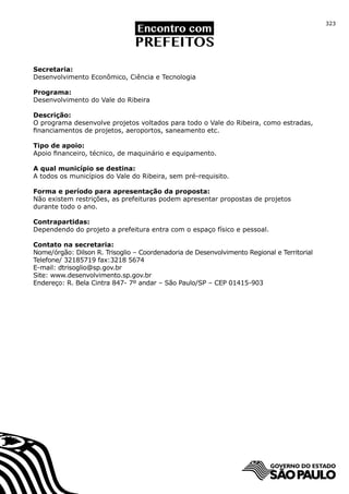 323




Secretaria:
Desenvolvimento Econômico, Ciência e Tecnologia

Programa:
Desenvolvimento do Vale do Ribeira

Descrição:
O programa desenvolve projetos voltados para todo o Vale do Ribeira, como estradas,
financiamentos de projetos, aeroportos, saneamento etc.

Tipo de apoio:
Apoio financeiro, técnico, de maquinário e equipamento.

A qual município se destina:
A todos os municípios do Vale do Ribeira, sem pré-requisito.

Forma e período para apresentação da proposta:
Não existem restrições, as prefeituras podem apresentar propostas de projetos
durante todo o ano.

Contrapartidas:
Dependendo do projeto a prefeitura entra com o espaço físico e pessoal.

Contato na secretaria:
Nome/órgão: Dilson R. Trisoglio – Coordenadoria de Desenvolvimento Regional e Territorial
Telefone/ 32185719 fax:3218 5674
E-mail: dtrisoglio@sp.gov.br
Site: www.desenvolvimento.sp.gov.br
Endereço: R. Bela Cintra 847- 7º andar – São Paulo/SP – CEP 01415-903
 
