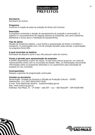33




Secretaria:
Secretaria da Cultura

Programa:
Incentivo à criação de salas de exibição de filmes (Kit Cinema)

Descrição:
O programa contempla a doação de equipamentos de projeção e sonorização. O
objetivo é o aproveitamento de espaços públicos já existentes, tais como auditórios,
bibliotecas e outros para a instalação de equipamentos.

Tipo de apoio:
Doação de projetores digitais, o que facilita a programação de títulos e simplifica o
transporte. O contemplado com o kit de exibição também pode solicitar a participação
no programa Ponto MIS.

A qual município se destina:
Municípios de pequeno porte e que não possuam salas de cinema.

Forma e período para apresentação da proposta:
A UFDPC disponibiliza a partir de março, no site www.cultura.sp.gov.br, um canal de
relacionamento direto com os municípios do Estado. Nele, os interessados encontrarão
informações sobre os programas oferecidos e um questionário para solicitação de
projetos em seu município.

Contrapartidas:
Espaços e garantia de programação continuada.

Contato na secretaria:
Nome/órgão: Unidade de Fomento e Difusão da Produção Cultural – UFDPC
Telefone/fax: (11) 2627-8032/2627-8181
E-mail: Sueli Aparecida Silveira – suelisilveira@sp.gov.br
Site: www.cultura.sp.gov.br
Endereço: Rua Mauá, 51 – 2º andar – sala 207 – Luz – São Paulo/SP – CEP 01028-900
 