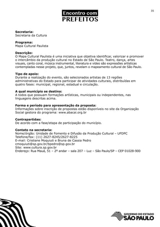 35




Secretaria:
Secretaria da Cultura

Programa:
Mapa Cultural Paulista

Descrição:
O Mapa Cultural Paulista é uma iniciativa que objetiva identificar, valorizar e promover
o intercâmbio da produção cultural no Estado de São Paulo. Teatro, dança, artes
visuais, canto coral, música instrumental, literatura e vídeo são expressões artísticas
contempladas nesse projeto, que, juntos, revelam o mapeamento cultural de São Paulo.

Tipo de apoio:
Durante a realização do evento, são selecionados artistas de 13 regiões
administrativas do Estado para participar de atividades culturais, distribuídas em
quatro fases: municipal, regional, estadual e circulação.

A qual município se destina:
A todos que possuam formações artísticas, municipais ou independentes, nas
linguagens descritas acima.

Forma e período para apresentação da proposta:
Informações sobre inscrição de propostas estão disponíveis no site da Organização
Social gestora do programa: www.abacai.org.br

Contrapartidas:
De acordo com a fase/etapa de participação do município.

Contato na secretaria:
Nome/órgão: Unidade de Fomento e Difusão da Produção Cultural – UFDPC
Telefone/fax: (11) 2627-8245/2627-8225
E-mail: Cristiane Moquiuti e Bruna de Cassia Pedro
cmoquiuti@sp.gov.br/bpedro@sp.gov.br
Site: www.cultura.sp.gov.br
Endereço: Rua Mauá, 51 – 2º andar – sala 207 – Luz – São Paulo/SP – CEP 01028-900
 