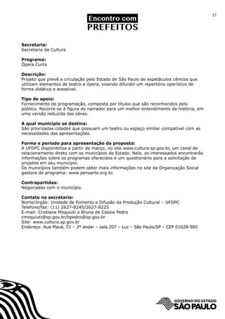 37




Secretaria:
Secretaria da Cultura

Programa:
Ópera Curta

Descrição:
Projeto que prevê a circulação pelo Estado de São Paulo de espetáculos cênicos que
utilizam elementos de teatro e ópera, visando difundir um repertório operístico de
forma didática e acessível.

Tipo de apoio:
Fornecimento de programação, composta por títulos que são reconhecidos pelo
público. Recorre-se à figura do narrador para um melhor entendimento da história, em
uma versão reduzida das obras.

A qual município se destina:
São priorizadas cidades que possuam um teatro ou espaço similar compatível com as
necessidades das apresentações.

Forma e período para apresentação da proposta:
A UFDPC disponibiliza a partir de março, no site www.cultura.sp.gov.br, um canal de
relacionamento direto com os municípios do Estado. Nele, os interessados encontrarão
informações sobre os programas oferecidos e um questionário para a solicitação de
projetos em seu município.
Os municípios também podem obter mais informações no site da Organização Social
gestora do programa: www.pensarte.org.br.

Contrapartidas:
Negociadas com o município.

Contato na secretaria:
Nome/órgão: Unidade de Fomento e Difusão da Produção Cultural – UFDPC
Telefone/fax: (11) 2627-8245/2627-8225
E-mail: Cristiane Moquiuti e Bruna de Cassia Pedro
cmoquiuti@sp.gov.br/bpedro@sp.gov.br
Site: www.cultura.sp.gov.br
Endereço: Rua Mauá, 51 – 2º andar – sala 207 – Luz – São Paulo/SP – CEP 01028-900
 