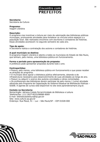 39




Secretaria:
Secretaria da Cultura

Programa:
Viagem Literária

Descrição:
O programa visa incentivar a leitura por meio da valorização das bibliotecas públicas
municipais, promovendo atividades para fortalecer os vínculos entre espaços e a
população local. São realizados encontros com escritores e contadores de histórias.
Essas atividades acontecem no segundo semestre de cada ano.

Tipo de apoio:
A Secretaria realiza a contratação dos autores e contadores de histórias.

A qual município se destina:
O programa Viagem Literária é aberto a todos os municípios do Estado de São Paulo,
que tenham, pelo menos, uma biblioteca pública em funcionamento.

Forma e período para apresentação da proposta:
A prefeitura pode apresentar propostas durante todo o ano.

Contrapartidas:
• Possuir, pelo menos, uma biblioteca pública em funcionamento e que possa receber
as atrações do programa.
• O município deve apoiar a biblioteca pública efetivamente, dotando-a de
infraestrutura necessária para desenvolvimento de suas atividades ao longo do ano.
• Possuir ou adquirir o acervo dos autores convidados e obras comentadas.
• Os profissionais das bibliotecas devem participar de pelo menos 1 (uma) atividade
oferecida pelo Programa de Capacitação do Sistema Estadual de Bibliotecas Públicas –
SISEB. A agenda de cursos está disponível no site www.aprendersempre.org.br.

Contato na Secretaria:
Nome/órgão: Adriana Cybele Ferrari/Unidade de Biblioteca e Leitura
Telefone/fax: (11) 2627-8233/98086-8069
E-mail: bibliotecaseleitura@sp.gov.br
Site: www.cultura.sp.gov.br
Endereço: Rua Mauá, 51 – Luz – São Paulo/SP – CEP 01028-000
 