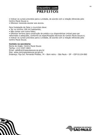 44




• Indicar os cursos previstos para a unidade, de acordo com a relação oferecida pelo
Centro Paula Souza e;
• Oferecer merenda escolar aos alunos.

Para Instalação de Fatec o município deve:
• Ter no mínimo 100 mil habitantes;
• Não contar com outra Fatec;
• Oferecer terreno para construção de prédio e ou disponibilizar imóvel para ser
reformado e adequado, conforme as especificações técnicas do Centro Paula Souza e;
• Indicar os cursos previstos para a unidade, de acordo com a relação oferecida pelo
Centro Paula Souza.

Contato na secretaria:
Nome do órgão: Centro Paula Souza
Tel/fax: (11) 3327-3003
Email: gds@centropaulasouza.sp.gov.br
Site: www.centropaulasouza.sp.gov.br
Endereço: Pça Cel. Fernando Prestes, 74 – Bom retiro – São Paulo – SP – CEP 01124-060
 
