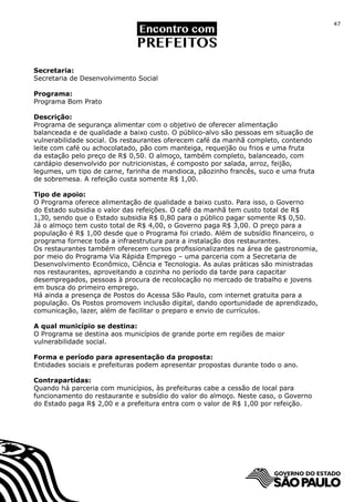 47




Secretaria:
Secretaria de Desenvolvimento Social

Programa:
Programa Bom Prato

Descrição:
Programa de segurança alimentar com o objetivo de oferecer alimentação
balanceada e de qualidade a baixo custo. O público-alvo são pessoas em situação de
vulnerabilidade social. Os restaurantes oferecem café da manhã completo, contendo
leite com café ou achocolatado, pão com manteiga, requeijão ou frios e uma fruta
da estação pelo preço de R$ 0,50. O almoço, também completo, balanceado, com
cardápio desenvolvido por nutricionistas, é composto por salada, arroz, feijão,
legumes, um tipo de carne, farinha de mandioca, pãozinho francês, suco e uma fruta
de sobremesa. A refeição custa somente R$ 1,00.

Tipo de apoio:
O Programa oferece alimentação de qualidade a baixo custo. Para isso, o Governo
do Estado subsidia o valor das refeições. O café da manhã tem custo total de R$
1,30, sendo que o Estado subsidia R$ 0,80 para o público pagar somente R$ 0,50.
Já o almoço tem custo total de R$ 4,00, o Governo paga R$ 3,00. O preço para a
população é R$ 1,00 desde que o Programa foi criado. Além de subsídio financeiro, o
programa fornece toda a infraestrutura para a instalação dos restaurantes.
Os restaurantes também oferecem cursos profissionalizantes na área de gastronomia,
por meio do Programa Via Rápida Emprego – uma parceria com a Secretaria de
Desenvolvimento Econômico, Ciência e Tecnologia. As aulas práticas são ministradas
nos restaurantes, aproveitando a cozinha no período da tarde para capacitar
desempregados, pessoas à procura de recolocação no mercado de trabalho e jovens
em busca do primeiro emprego.
Há ainda a presença de Postos do Acessa São Paulo, com internet gratuita para a
população. Os Postos promovem inclusão digital, dando oportunidade de aprendizado,
comunicação, lazer, além de facilitar o preparo e envio de currículos.

A qual município se destina:
O Programa se destina aos municípios de grande porte em regiões de maior
vulnerabilidade social.

Forma e período para apresentação da proposta:
Entidades sociais e prefeituras podem apresentar propostas durante todo o ano.

Contrapartidas:
Quando há parceria com municípios, às prefeituras cabe a cessão de local para
funcionamento do restaurante e subsídio do valor do almoço. Neste caso, o Governo
do Estado paga R$ 2,00 e a prefeitura entra com o valor de R$ 1,00 por refeição.
 