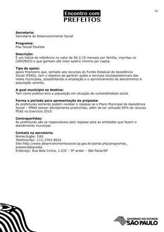 53




Secretaria:
Secretaria de Desenvolvimento Social

Programa:
Piso Social Paulista

Descrição:
É um índice de referência no valor de R$ 2,10 mensais por família, inscritas no
CADÚNICO e que ganham até meio salário mínimo per capita.

Tipo de apoio:
apoio financeiro que, somado aos recursos do Fundo Estadual de Assistência
Social (FEAS), tem o objetivo de garantir ações e serviços socioassistenciais das
redes municipais, possibilitando a ampliação e o aprimoramento do atendimento à
população carente.

A qual município se destina:
Tem como público-alvo a população em situação de vulnerabilidade social.

Forma e período para apresentação da proposta:
As prefeituras somente podem receber o repasse se o Plano Municipal de Assistência
Social – PMAS estiver devidamente preenchido, além de ter utilizado 90% do recurso
FEAS no Exercício 2010.

Contrapartidas:
As prefeituras são as responsáveis pelo repasse para as entidades que fazem o
atendimento municipal.

Contato na secretaria:
Nome/órgão: CAS
Telefone/fax: (11) 2763-8015
Site:http://www.desenvolvimentosocial.sp.gov.br/portal.php/programas_
pisosocialpaulista
Endereço: Rua Bela Cintra, 1.032 – 9º andar – São Paulo/SP
 