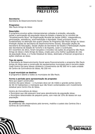 57




Secretaria:
Secretaria de Desenvolvimento Social

Programa:
São Paulo Amigo do Idoso

Descrição:
O programa envolve ações intersecretariais voltadas à proteção, educação,
saúde e participação da população idosa do Estado e baseia-se no conceito de
“Envelhecimento Ativo” da Organização Mundial de Saúde (OMS): independência,
participação, assistência, autorrealização e dignidade. Esses princípios foram
fundamentais na definição dos quatro pilares do Programa São Paulo Amigo do Idoso:
Proteção (Ações da Secretaria de Desenvolvimento Social), Educação (Ações da
Secretaria de Educação), Saúde (Ações da Secretaria da Saúde) e Participação (Ações
das Secretarias de Estado de Turismo e de Esporte, Lazer e Juventude).
Em novembro de 2012, foram lançados e incluídos nas ações do programa São Paulo
Amigo do Idoso o Selo Amigo do Idoso, criado para uma melhor qualidade de vida
da população idosa, e o Fundo Estadual do Idoso, destinado a financiar programas e
ações relativas ao idoso.

Tipo de apoio:
A Secretaria de Desenvolvimento Social apoia financeiramente o programa São Paulo
Amigo do Idoso para a construção de equipamentos municipais para a terceira idade.
Cada Centro Dia para Idosos receberá o investimento de R$ 500 mil e cada unidade
de Centro de Convivência do Idoso, R$ 250 mil.

A qual município se destina:
O programa é aberto a todos os municipios de São Paulo.

Forma e período para apresentação da proposta:
Para que sejam construídos:
Centros Dia para Idosos – o município deve ser de médio e grande portes (acima
de 50 mil habitantes) e metrópole que não foram contemplados com investimento
estadual para Centro Dia do Idoso.

Centro de Convivência do Idoso:
• Municípios que não possuem local para atendimento da população idosa;
• Municípios selecionados de pequeno porte, com mais de 15% de idosos em sua
população.

Contrapartidas:
As prefeituras são responsáveis pelo terreno, mobília e custeio dos Centros Dia e
Centros de Convivência.
 