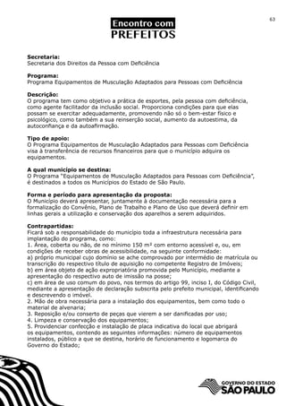 63




Secretaria:
Secretaria dos Direitos da Pessoa com Deficiência

Programa:
Programa Equipamentos de Musculação Adaptados para Pessoas com Deficiência

Descrição:
O programa tem como objetivo a prática de esportes, pela pessoa com deficiência,
como agente facilitador da inclusão social. Proporciona condições para que elas
possam se exercitar adequadamente, promovendo não só o bem-estar físico e
psicológico, como também a sua reinserção social, aumento da autoestima, da
autoconfiança e da autoafirmação.

Tipo de apoio:
O Programa Equipamentos de Musculação Adaptados para Pessoas com Deficiência
visa à transferência de recursos financeiros para que o município adquira os
equipamentos.

A qual município se destina:
O Programa “Equipamentos de Musculação Adaptados para Pessoas com Deficiência”,
é destinados a todos os Municípios do Estado de São Paulo.

Forma e período para apresentação da proposta:
O Município deverá apresentar, juntamente à documentação necessária para a
formalização do Convênio, Plano de Trabalho e Plano de Uso que deverá definir em
linhas gerais a utilização e conservação dos aparelhos a serem adquiridos.

Contrapartidas:
Ficará sob a responsabilidade do município toda a infraestrutura necessária para
implantação do programa, como:
1. Área, coberta ou não, de no mínimo 150 m² com entorno acessível e, ou, em
condições de receber obras de acessibilidade, na seguinte conformidade:
a) próprio municipal cujo domínio se ache comprovado por intermédio de matrícula ou
transcrição do respectivo título de aquisição no competente Registro de Imóveis;
b) em área objeto de ação expropriatória promovida pelo Município, mediante a
apresentação do respectivo auto de imissão na posse;
c) em área de uso comum do povo, nos termos do artigo 99, inciso I, do Código Civil,
mediante a apresentação de declaração subscrita pelo prefeito municipal, identificando
e descrevendo o imóvel.
2. Mão de obra necessária para a instalação dos equipamentos, bem como todo o
material de alvenaria;
3. Reposição e/ou conserto de peças que vierem a ser danificadas por uso;
4. Limpeza e conservação dos equipamentos;
5. Providenciar confecção e instalação de placa indicativa do local que abrigará
os equipamentos, contendo as seguintes informações: número de equipamentos
instalados, público a que se destina, horário de funcionamento e logomarca do
Governo do Estado;
 