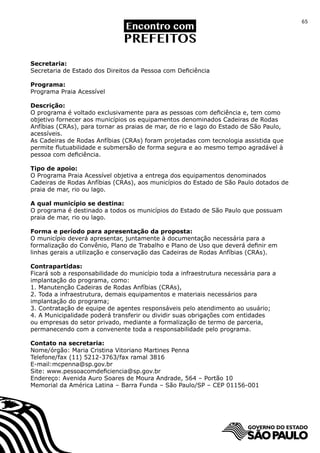 65




Secretaria:
Secretaria de Estado dos Direitos da Pessoa com Deficiência

Programa:
Programa Praia Acessível

Descrição:
O programa é voltado exclusivamente para as pessoas com deficiência e, tem como
objetivo fornecer aos municípios os equipamentos denominados Cadeiras de Rodas
Anfíbias (CRAs), para tornar as praias de mar, de rio e lago do Estado de São Paulo,
acessíveis.
As Cadeiras de Rodas Anfíbias (CRAs) foram projetadas com tecnologia assistida que
permite flutuabilidade e submersão de forma segura e ao mesmo tempo agradável à
pessoa com deficiência.

Tipo de apoio:
O Programa Praia Acessível objetiva a entrega dos equipamentos denominados
Cadeiras de Rodas Anfíbias (CRAs), aos municípios do Estado de São Paulo dotados de
praia de mar, rio ou lago.

A qual município se destina:
O programa é destinado a todos os municípios do Estado de São Paulo que possuam
praia de mar, rio ou lago.

Forma e período para apresentação da proposta:
O município deverá apresentar, juntamente à documentação necessária para a
formalização do Convênio, Plano de Trabalho e Plano de Uso que deverá definir em
linhas gerais a utilização e conservação das Cadeiras de Rodas Anfíbias (CRAs).

Contrapartidas:
Ficará sob a responsabilidade do município toda a infraestrutura necessária para a
implantação do programa, como:
1. Manutenção Cadeiras de Rodas Anfíbias (CRAs),
2. Toda a infraestrutura, demais equipamentos e materiais necessários para
implantação do programa;
3. Contratação de equipe de agentes responsáveis pelo atendimento ao usuário;
4. A Municipalidade poderá transferir ou dividir suas obrigações com entidades
ou empresas do setor privado, mediante a formalização de termo de parceria,
permanecendo com a convenente toda a responsabilidade pelo programa.

Contato na secretaria:
Nome/órgão: Maria Cristina Vitoriano Martines Penna	
Telefone/fax (11) 5212-3763/fax ramal 3816
E-mail:mcpenna@sp.gov.br
Site: www.pessoacomdeficiencia@sp.gov.br
Endereço: Avenida Auro Soares de Moura Andrade, 564 – Portão 10
Memorial da América Latina – Barra Funda – São Paulo/SP – CEP 01156-001
 