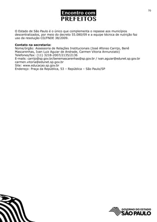 70




O Estado de São Paulo é o único que complementa o repasse aos municípios
descentralizados, por meio do decreto 55.080/09 e a equipe técnica de nutrição faz
uso da resolução CD/FNDE 38/2009.

Contato na secretaria:
Nome/órgão: Assessoria de Relações Institucionais (José Afonso Carrijo, Benê
Mascarenhas, Ivan Luiz Aguiar de Andrade, Carmen Vitoria Annunziato)
Telefones/fax: (11) 3218-2007/2135/2136
E-mails: carrijo@sp.gov.br/benemascarenhas@sp.gov.br / ivan.aguiar@edunet.sp.gov.br
carmen.vitoria@edunet.sp.gov.br
Site: www.educacao.sp.gov.br
Endereço: Praça da República, 53 – República – São Paulo/SP
 