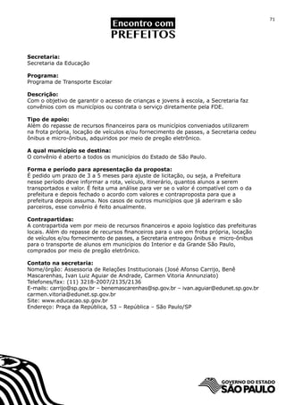 71




Secretaria:
Secretaria da Educação

Programa:
Programa de Transporte Escolar

Descrição:
Com o objetivo de garantir o acesso de crianças e jovens à escola, a Secretaria faz
convênios com os municípios ou contrata o serviço diretamente pela FDE.

Tipo de apoio:
Além do repasse de recursos financeiros para os municípios conveniados utilizarem
na frota própria, locação de veículos e/ou fornecimento de passes, a Secretaria cedeu
ônibus e micro-ônibus, adquiridos por meio de pregão eletrônico.

A qual município se destina:
O convênio é aberto a todos os municípios do Estado de São Paulo.

Forma e período para apresentação da proposta:
É pedido um prazo de 3 a 5 meses para ajuste de licitação, ou seja, a Prefeitura
nesse período deve informar a rota, veículo, itinerário, quantos alunos a serem
transportados e valor. É feita uma análise para ver se o valor é compatível com o da
prefeitura e depois fechado o acordo com valores e contraproposta para que a
prefeitura depois assuma. Nos casos de outros municípios que já aderiram e são
parceiros, esse convênio é feito anualmente.

Contrapartidas:
A contrapartida vem por meio de recursos financeiros e apoio logístico das prefeituras
locais. Além do repasse de recursos financeiros para o uso em frota própria, locação
de veículos e/ou fornecimento de passes, a Secretaria entregou ônibus e micro-ônibus
para o transporte de alunos em municípios do Interior e da Grande São Paulo,
comprados por meio de pregão eletrônico.

Contato na secretaria:
Nome/órgão: Assessoria de Relações Institucionais (José Afonso Carrijo, Benê
Mascarenhas, Ivan Luiz Aguiar de Andrade, Carmen Vitoria Annunziato)
Telefones/fax: (11) 3218-2007/2135/2136
E-mails: carrijo@sp.gov.br – benemascarenhas@sp.gov.br – ivan.aguiar@edunet.sp.gov.br
carmen.vitoria@edunet.sp.gov.br
Site: www.educacao.sp.gov.br
Endereço: Praça da República, 53 – República – São Paulo/SP
 