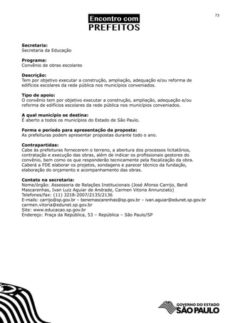 73




Secretaria:
Secretaria da Educação

Programa:
Convênio de obras escolares

Descrição:
Tem por objetivo executar a construção, ampliação, adequação e/ou reforma de
edifícios escolares da rede pública nos municípios conveniados.

Tipo de apoio:
O convênio tem por objetivo executar a construção, ampliação, adequação e/ou
reforma de edifícios escolares da rede pública nos municípios conveniados.

A qual município se destina:
É aberto a todos os municípios do Estado de São Paulo.

Forma e período para apresentação da proposta:
As prefeituras podem apresentar propostas durante todo o ano.

Contrapartidas:
Cabe às prefeituras fornecerem o terreno, a abertura dos processos licitatórios,
contratação e execução das obras, além de indicar os profissionais gestores do
convênio, bem como os que responderão tecnicamente pela fiscalização da obra.
Caberá a FDE elaborar os projetos, sondagens e parecer técnico da fundação,
elaboração do orçamento e acompanhamento das obras.

Contato na secretaria:
Nome/órgão: Assessoria de Relações Institucionais (José Afonso Carrijo, Benê
Mascarenhas, Ivan Luiz Aguiar de Andrade, Carmen Vitoria Annunziato)
Telefones/fax: (11) 3218-2007/2135/2136
E-mails: carrijo@sp.gov.br – benemascarenhas@sp.gov.br – ivan.aguiar@edunet.sp.gov.br
carmen.vitoria@edunet.sp.gov.br
Site: www.educacao.sp.gov.br
Endereço: Praça da República, 53 – República – São Paulo/SP
 